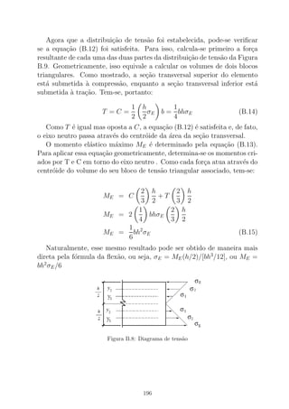 Agora que a distribui¸c˜ao de tens˜ao foi estabelecida, pode-se veriﬁcar
se a equa¸c˜ao (B.12) foi satisfeita. Para isso, calcula-se primeiro a for¸ca
resultante de cada uma das duas partes da distribui¸c˜ao de tens˜ao da Figura
B.9. Geometricamente, isso equivale a calcular os volumes de dois blocos
triangulares. Como mostrado, a se¸c˜ao transversal superior do elemento
est´a submetida `a compress˜ao, enquanto a se¸c˜ao transversal inferior est´a
submetida `a tra¸c˜ao. Tem-se, portanto:
T = C =
1
2
h
2
σE b =
1
4
bhσE (B.14)
Como T ´e igual mas oposta a C, a equa¸c˜ao (B.12) ´e satisfeita e, de fato,
o eixo neutro passa atrav´es do centr´oide da ´area da se¸c˜ao transversal.
O momento el´astico m´aximo ME ´e determinado pela equa¸c˜ao (B.13).
Para aplicar essa equa¸c˜ao geometricamente, determina-se os momentos cri-
ados por T e C em torno do eixo neutro . Como cada for¸ca atua atrav´es do
centr´oide do volume do seu bloco de tens˜ao triangular associado, tem-se:
ME = C
2
3
h
2
+ T
2
3
h
2
ME = 2
1
4
bhσE
2
3
h
2
ME =
1
6
bh2
σE (B.15)
Naturalmente, esse mesmo resultado pode ser obtido de maneira mais
direta pela f´ormula da ﬂex˜ao, ou seja, σE = ME(h/2)/[bh3
/12], ou ME =
bh2
σE/6
Figura B.8: Diagrama de tens˜ao
196
 