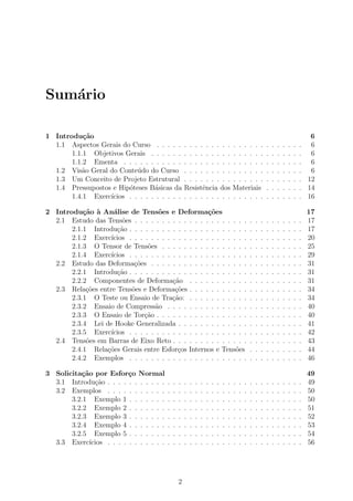 Sum´ario
1 Introdu¸c˜ao 6
1.1 Aspectos Gerais do Curso . . . . . . . . . . . . . . . . . . . . . . . . . . . 6
1.1.1 Objetivos Gerais . . . . . . . . . . . . . . . . . . . . . . . . . . . . 6
1.1.2 Ementa . . . . . . . . . . . . . . . . . . . . . . . . . . . . . . . . . 6
1.2 Vis˜ao Geral do Conte´udo do Curso . . . . . . . . . . . . . . . . . . . . . . 6
1.3 Um Conceito de Projeto Estrutural . . . . . . . . . . . . . . . . . . . . . . 12
1.4 Pressupostos e Hip´oteses B´asicas da Resistˆencia dos Materiais . . . . . . . 14
1.4.1 Exerc´ıcios . . . . . . . . . . . . . . . . . . . . . . . . . . . . . . . . 16
2 Introdu¸c˜ao `a An´alise de Tens˜oes e Deforma¸c˜oes 17
2.1 Estudo das Tens˜oes . . . . . . . . . . . . . . . . . . . . . . . . . . . . . . . 17
2.1.1 Introdu¸c˜ao . . . . . . . . . . . . . . . . . . . . . . . . . . . . . . . . 17
2.1.2 Exerc´ıcios . . . . . . . . . . . . . . . . . . . . . . . . . . . . . . . . 20
2.1.3 O Tensor de Tens˜oes . . . . . . . . . . . . . . . . . . . . . . . . . . 25
2.1.4 Exerc´ıcios . . . . . . . . . . . . . . . . . . . . . . . . . . . . . . . . 29
2.2 Estudo das Deforma¸c˜oes . . . . . . . . . . . . . . . . . . . . . . . . . . . . 31
2.2.1 Introdu¸c˜ao . . . . . . . . . . . . . . . . . . . . . . . . . . . . . . . . 31
2.2.2 Componentes de Deforma¸c˜ao . . . . . . . . . . . . . . . . . . . . . 31
2.3 Rela¸c˜oes entre Tens˜oes e Deforma¸c˜oes . . . . . . . . . . . . . . . . . . . . . 34
2.3.1 O Teste ou Ensaio de Tra¸c˜ao: . . . . . . . . . . . . . . . . . . . . . 34
2.3.2 Ensaio de Compress˜ao . . . . . . . . . . . . . . . . . . . . . . . . . 40
2.3.3 O Ensaio de Tor¸c˜ao . . . . . . . . . . . . . . . . . . . . . . . . . . . 40
2.3.4 Lei de Hooke Generalizada . . . . . . . . . . . . . . . . . . . . . . . 41
2.3.5 Exerc´ıcios . . . . . . . . . . . . . . . . . . . . . . . . . . . . . . . . 42
2.4 Tens˜oes em Barras de Eixo Reto . . . . . . . . . . . . . . . . . . . . . . . . 43
2.4.1 Rela¸c˜oes Gerais entre Esfor¸cos Internos e Tens˜oes . . . . . . . . . . 44
2.4.2 Exemplos . . . . . . . . . . . . . . . . . . . . . . . . . . . . . . . . 46
3 Solicita¸c˜ao por Esfor¸co Normal 49
3.1 Introdu¸c˜ao . . . . . . . . . . . . . . . . . . . . . . . . . . . . . . . . . . . . 49
3.2 Exemplos . . . . . . . . . . . . . . . . . . . . . . . . . . . . . . . . . . . . 50
3.2.1 Exemplo 1 . . . . . . . . . . . . . . . . . . . . . . . . . . . . . . . . 50
3.2.2 Exemplo 2 . . . . . . . . . . . . . . . . . . . . . . . . . . . . . . . . 51
3.2.3 Exemplo 3 . . . . . . . . . . . . . . . . . . . . . . . . . . . . . . . . 52
3.2.4 Exemplo 4 . . . . . . . . . . . . . . . . . . . . . . . . . . . . . . . . 53
3.2.5 Exemplo 5 . . . . . . . . . . . . . . . . . . . . . . . . . . . . . . . . 54
3.3 Exerc´ıcios . . . . . . . . . . . . . . . . . . . . . . . . . . . . . . . . . . . . 56
2
 