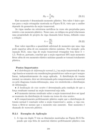 MP =
3
2
ME (B.21)
Esse momento ´e denominado momento pl´astico. Seu valor ´e ´unico ape-
nas para a se¸c˜ao retangular mostrada na Figura B.14, visto que a an´alise
depende da geometria da se¸c˜ao transversal.
As vigas usadas em estruturas met´alicas `as vezes s˜ao projetadas para
resistir a um momento pl´astico. Nesse caso, os c´odigos em geral relacionam
uma propriedade de projeto da viga chamada fator forma, deﬁnido como
a rela¸c˜ao:
k =
MP
ME
(B.22)
Esse valor especiﬁca a quantidade adicional de momento que uma viga
pode suportar al´em de seu momento el´astico m´aximo. Por exemplo: pela
equa¸c˜ao B.21, uma viga de se¸c˜ao transversal retangular tem fator k =
1,5. Pode-se, portanto, concluir que a se¸c˜ao suportar´a 50% mais momento
ﬂetor al´em de seu momento el´astico m´aximo quando se tornar´a totalmente
pl´astica.
Pontos Importantes
• A distribui¸c˜ao de deforma¸c˜ao normal (εx) na se¸c˜ao transversal de uma
viga baseia-se somente em considera¸c˜oes geom´etricas e sabe-se que ´e sempre
linear, independentemente da carga aplicada. A distribui¸c˜ao de tens˜ao
normal, no entanto, deve ser determinada pelo comportamento do material
ou pelo diagrama tens˜ao-deforma¸c˜ao, uma vez estabelecida a distribui¸c˜ao
de deforma¸c˜ao.
• A localiza¸c˜ao do eixo neutro ´e determinada pela condi¸c˜ao de que a
for¸ca resultante normal na se¸c˜ao transversal seja nula.
• O momento interno resultante sobre a se¸c˜ao transversal deve ser igual
ao momento da distribui¸c˜ao de tens˜ao em torno do eixo neutro.
• O comportamento perfeitamente pl´astico sup˜oe que a distribui¸c˜ao de
tens˜ao normal ´e constante sobre a se¸c˜ao transversal e, assim, a viga con-
tinua a ﬂetir-se mesmo que o momento n˜ao aumente. Esse momento ´e
chamado de momento pl´astico.
B.2.1 Exemplos de Aplica¸c˜ao
1. A viga em duplo T tem as dimens˜oes mostradas na Figura B.15 Su-
pondo que seja feita de material el´astico perfeitamente pl´astico com
200
 
