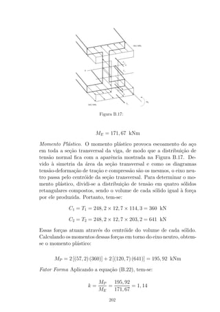 T
T1
1
2
2
C
C
N
A
248,2 MPa
MP
248,2 MPa
Figura B.17:
ME = 171, 67 kNm
Momento Pl´astico. O momento pl´astico provoca escoamento do a¸co
em toda a se¸c˜ao transversal da viga, de modo que a distribui¸c˜ao de
tens˜ao normal ﬁca com a aparˆencia mostrada na Figura B.17. De-
vido `a simetria da ´area da se¸c˜ao transversal e como os diagramas
tens˜ao-deforma¸c˜ao de tra¸c˜ao e compress˜ao s˜ao os mesmos, o eixo neu-
tro passa pelo centr´oide da se¸c˜ao transversal. Para determinar o mo-
mento pl´astico, dividi-se a distribui¸c˜ao de tens˜ao em quatro s´olidos
retangulares compostos, sendo o volume de cada s´olido igual `a for¸ca
por ele produzida. Portanto, tem-se:
C1 = T1 = 248, 2 × 12, 7 × 114, 3 = 360 kN
C2 = T2 = 248, 2 × 12, 7 × 203, 2 = 641 kN
Essas for¸cas atuam atrav´es do centr´oide do volume de cada s´olido.
Calculando os momentos dessas for¸cas em torno do eixo neutro, obtem-
se o momento pl´astico:
MP = 2 [(57, 2)(360)] + 2 [(120, 7)(641)] = 195, 92 kNm
Fator Forma Aplicando a equa¸c˜ao (B.22), tem-se:
k =
MP
ME
=
195, 92
171, 67
= 1, 14
202
 
