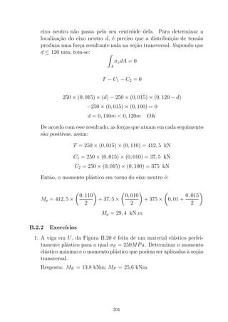 eixo neutro n˜ao passa pelo seu centr´oide dela. Para determinar a
localiza¸c˜ao do eixo neutro d, ´e preciso que a distribui¸c˜ao de tens˜ao
produza uma for¸ca resultante nula na se¸c˜ao transversal. Supondo que
d ≤ 120 mm, tem-se:
A
σxdA = 0
T − C1 − C2 = 0
250 × (0, 015) × (d) − 250 × (0, 015) × (0, 120 − d)
−250 × (0, 015) × (0, 100) = 0
d = 0, 110m < 0, 120m OK
De acordo com esse resultado, as for¸cas que atuam em cada seguimento
s˜ao positivas, assim:
T = 250 × (0, 015) × (0, 110) = 412, 5 kN
C1 = 250 × (0, 015) × (0, 010) = 37, 5 kN
C2 = 250 × (0, 015) × (0, 100) = 375 kN
Ent˜ao, o momento pl´astico em torno do eixo neutro ´e:
Mp = 412, 5 ×
0, 110
2
+ 37, 5 ×
0, 010
2
+ 375 × 0, 01 +
0, 015
2
Mp = 29, 4 kN.m
B.2.2 Exerc´ıcios
1. A viga em U, da Figura B.20 ´e feita de um material el´astico perfei-
tamente pl´astico para o qual σE = 250MPa. Determinar o momento
el´astico m´aximo e o momento pl´astico que podem ser aplicados `a se¸c˜ao
transversal.
Resposta: ME = 13,8 kNm; MP = 25,6 kNm.
204
 