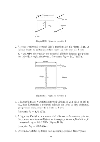 Figura B.20: Figura do exerc´ıcio 1
2. A se¸c˜ao transversal de uma viga ´e representada na Figura B.21. A
mesma ´e feita de material el´astico perfeitamente pl´astico. Sendo
σe = 250MPa, determinar o o momento pl´astico m´aximo que podem
ser aplicado a se¸c˜ao transversal. Resposta: MP = 240, 75kN.m.
Figura B.21: Figura do exerc´ıcio 2
3. Uma barra da a¸co A-36 retangular tem largura de 25,4 mm e altura de
76,2 mm. Determine o momento aplicado em torno do eixo horizontal
que provoca escoamento de metade da barra.
Resposta: M = 8,55 kNm.
4. A viga em T ´e feita de um material el´astico perfeitamente pl´astico.
Determinar o momento el´astico m´aximo que pode ser aplicado `a se¸c˜ao
transversal. σE = 248,2 MPa (Figura B.24)
Resposta: ME = 443,3 kNm.
5. Determinar o fator de forma para as seguintes se¸c˜oes transversais:
205
 