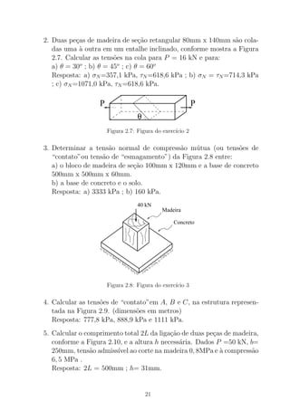 2. Duas pe¸cas de madeira de se¸c˜ao retangular 80mm x 140mm s˜ao cola-
das uma `a outra em um entalhe inclinado, conforme mostra a Figura
2.7. Calcular as tens˜oes na cola para P = 16 kN e para:
a) θ = 30o
; b) θ = 45o
; c) θ = 60o
Resposta: a) σN =357,1 kPa, τN =618,6 kPa ; b) σN = τN =714,3 kPa
; c) σN =1071,0 kPa, τN =618,6 kPa.
θ
P P
Figura 2.7: Figura do exerc´ıcio 2
3. Determinar a tens˜ao normal de compress˜ao m´utua (ou tens˜oes de
“contato”ou tens˜ao de “esmagamento”) da Figura 2.8 entre:
a) o bloco de madeira de se¸c˜ao 100mm x 120mm e a base de concreto
500mm x 500mm x 60mm.
b) a base de concreto e o solo.
Resposta: a) 3333 kPa ; b) 160 kPa.
Madeira
Concreto
40 kN
Figura 2.8: Figura do exerc´ıcio 3
4. Calcular as tens˜oes de “contato”em A, B e C, na estrutura represen-
tada na Figura 2.9. (dimens˜oes em metros)
Resposta: 777,8 kPa, 888,9 kPa e 1111 kPa.
5. Calcular o comprimento total 2L da liga¸c˜ao de duas pe¸cas de madeira,
conforme a Figura 2.10, e a altura h necess´aria. Dados P =50 kN, b=
250mm, tens˜ao admiss´ıvel ao corte na madeira 0, 8MPa e `a compress˜ao
6, 5 MPa .
Resposta: 2L = 500mm ; h= 31mm.
21
 