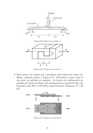 0,10
1,6 1,4
B
0,15 x 0,30
0,15 x 0,15
C
A
0,10
25 kN
Figura 2.9: Figura do exerc´ıcio 4
b
LL
h
PP
Figura 2.10: Figura do exerc´ıcio 5
6. Duas placas s˜ao unidas por 4 parafusos cujos diˆametros valem d=
20mm, conforme mostra a Figura 2.11. Determine a maior carga P
que pode ser aplicada ao conjunto. As tens˜oes de cisalhamento no
parafuso,de tra¸c˜ao na chapa e de esmagamento na parede do furo s˜ao
limitadas a 80, 100 e a 140 MPa, respectivamente. Resposta: P = 80
kN.
Figura 2.11: Figura do exerc´ıcio 6
22
 
