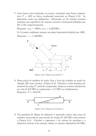 7. Uma barra curta inclinada, ou escora, transmite uma for¸ca compres-
siva P = 4kN ao bloco escalonado mostrado na Figura 2.12. As
dimens˜oes est˜ao em mil´ımetros. Determine a) As tens˜oes normais
atuantes nas superﬁcies de contato vertical e horizontal deﬁnidas por
EF e CD, respectivamente.
Resposta: σEF = 4MPa; σCD = 2, 667MPa.
b) A tens˜ao cisalhante atuante no plano horizontal deﬁnido por ABC.
Resposta: τ = 1, 333MPa.
Figura 2.12: Figura do exerc´ıcio 7
8. Duas pe¸cas de madeira de se¸c˜ao 5cm x 5cm s˜ao coladas na se¸c˜ao in-
clinada AB como mostra a Figura 2.13. Calcular o valor m´aximo ad-
miss´ıvel da carga P, axial de compress˜ao, dadas as tens˜oes admiss´ıveis
na cola de 9,0 MPa `a compress˜ao e 1,8 MPa ao cisalhamento.
Resposta: P = 18,0 kN.
P P
B
A
15°
Figura 2.13: Figura do exerc´ıcio 8
9. Um parafuso de 20mm de diˆametro ´e apertado contra uma pe¸ca de
madeira exercendo-se uma tens˜ao de tra¸c˜ao de 120 MPa como mostra
a Figura 2.14. Calcular a espessura e da cabe¸ca do parafuso e o
diˆametro externo d da arruela, dadas as tens˜oes admiss´ıveis 50 MPa,
23
 