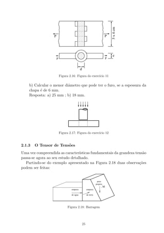 P P
5x4cm
e
PP
d
Figura 2.16: Figura do exerc´ıcio 11
b) Calcular o menor diˆametro que pode ter o furo, se a espessura da
chapa ´e de 6 mm.
Resposta: a) 25 mm ; b) 18 mm.
Figura 2.17: Figura do exerc´ıcio 12
2.1.3 O Tensor de Tens˜oes
Uma vez compreendida as caracter´ısticas fundamentais da grandeza tens˜ao
passa-se agora ao seu estudo detalhado.
Partindo-se do exemplo apresentado na Figura 2.18 duas observa¸c˜oes
podem ser feitas:
. M
proprio
peso
empuxo
terradeaguade
empuxo
Figura 2.18: Barragem
25
 