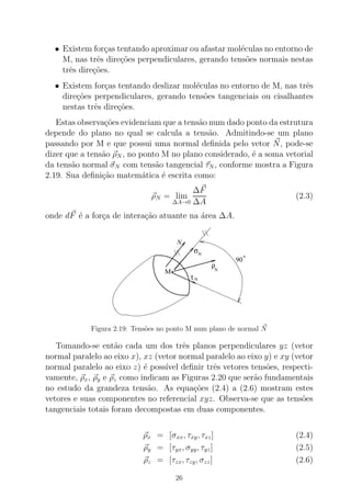 • Existem for¸cas tentando aproximar ou afastar mol´eculas no entorno de
M, nas trˆes dire¸c˜oes perpendiculares, gerando tens˜oes normais nestas
trˆes dire¸c˜oes.
• Existem for¸cas tentando deslizar mol´eculas no entorno de M, nas trˆes
dire¸c˜oes perpendiculares, gerando tens˜oes tangenciais ou cisalhantes
nestas trˆes dire¸c˜oes.
Estas observa¸c˜oes evidenciam que a tens˜ao num dado ponto da estrutura
depende do plano no qual se calcula a tens˜ao. Admitindo-se um plano
passando por M e que possui uma normal deﬁnida pelo vetor N, pode-se
dizer que a tens˜ao ρN , no ponto M no plano considerado, ´e a soma vetorial
da tens˜ao normal σN com tens˜ao tangencial τN , conforme mostra a Figura
2.19. Sua deﬁni¸c˜ao matem´atica ´e escrita como:
ρN = lim
∆A→0
∆F
∆A
(2.3)
onde dF ´e a for¸ca de intera¸c˜ao atuante na ´area ∆A.
.
N
σ
90
N
τ N
ρ
No
M
o
Figura 2.19: Tens˜oes no ponto M num plano de normal N
Tomando-se ent˜ao cada um dos trˆes planos perpendiculares yz (vetor
normal paralelo ao eixo x), xz (vetor normal paralelo ao eixo y) e xy (vetor
normal paralelo ao eixo z) ´e poss´ıvel deﬁnir trˆes vetores tens˜oes, respecti-
vamente, ρx, ρy e ρz como indicam as Figuras 2.20 que ser˜ao fundamentais
no estudo da grandeza tens˜ao. As equa¸c˜oes (2.4) a (2.6) mostram estes
vetores e suas componentes no referencial xyz. Observa-se que as tens˜oes
tangenciais totais foram decompostas em duas componentes.
ρx = [σxx, τxy, τxz] (2.4)
ρy = [τyx, σyy, τyz] (2.5)
ρz = [τzx, τzy, σzz] (2.6)
26
 