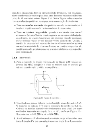 quando se analisa uma face ou outra do s´olido de tens˜oes. Por esta raz˜ao,
adota-se referenciais opostos para cada uma das faces opostas do s´olido em
torno do M, conforme mostra Figura 2.21. Nesta Figura todas as tens˜oes
representadas s˜ao positivas. As regras para a conven¸c˜ao de sinais s˜ao:
• Para as tens˜oes normais: s˜ao positivas quando est˜ao associadas `a
tra¸c˜ao e negativas quando est˜ao associadas `a compress˜ao.
• Para as tens˜oes tangenciais: quando o sentido do vetor normal
externo da face do s´olido de tens˜oes apontar no mesmo sentido do eixo
coordenado, as tens˜oes tangenciais s˜ao positivas quando apontarem
para o mesmo sentido do seu respectivo eixo coordenado. Quando o
sentido do vetor normal externo da face do s´olido de tens˜oes apontar
no sentido contr´ario do eixo coordenado, as tens˜oes tangenciais s˜ao
positivas quando apontarem para o sentido contr´ario do seu respectivo
eixo coordenado.
2.1.4 Exerc´ıcios
1. Para o elemento de tens˜ao representado na Figura 2.23 (tens˜oes ex-
pressas em MPa) complete o s´olido de tens˜oes com as tens˜oes que
faltam, considerando o s´olido em equil´ıbrio.
x
y
z
150
80
70
200
50
100
Figura 2.23: Figura do exerc´ıcio 1
2. Um cilindro de parede delgada est´a submetido a uma for¸ca de 4,5 kN.
O diˆametro do cilindro ´e 7,5 cm e a espessura da parede ´e de 0,3 cm.
Calcular as tens˜oes normal e de cisalhamento num plano que corta
o cilindro formando um ˆangulo de α = 40o
, conforme Figura 2.24.
Resposta: σN = 3,89 MPa e τN = 3,26 MPa.
3. Admitindo que o cilindro do exerc´ıcio anterior esteja submetido a uma
for¸ca de tra¸c˜ao P e que sua se¸c˜ao transversal tenha ´area A, demonstre
29
 