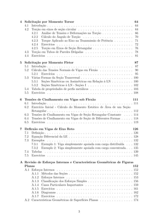 4 Solicita¸c˜ao por Momento Torsor 64
4.1 Introdu¸c˜ao . . . . . . . . . . . . . . . . . . . . . . . . . . . . . . . . . . . . 64
4.2 Tor¸c˜ao em eixos de se¸c˜ao circular . . . . . . . . . . . . . . . . . . . . . . . 64
4.2.1 An´alise de Tens˜oes e Deforma¸c˜oes na Tor¸c˜ao . . . . . . . . . . . . . 66
4.2.2 C´alculo do ˆAngulo de Tor¸c˜ao . . . . . . . . . . . . . . . . . . . . . 70
4.2.3 Torque Aplicado ao Eixo na Transmiss˜ao de Potˆencia . . . . . . . . 71
4.2.4 Exerc´ıcios . . . . . . . . . . . . . . . . . . . . . . . . . . . . . . . . 72
4.2.5 Tor¸c˜ao em Eixos de Se¸c˜ao Retangular . . . . . . . . . . . . . . . . . 76
4.3 Tor¸c˜ao em Tubos de Paredes Delgadas . . . . . . . . . . . . . . . . . . . . 78
4.4 Exerc´ıcios . . . . . . . . . . . . . . . . . . . . . . . . . . . . . . . . . . . . 81
5 Solicita¸c˜ao por Momento Fletor 87
5.1 Introdu¸c˜ao . . . . . . . . . . . . . . . . . . . . . . . . . . . . . . . . . . . . 87
5.2 C´alculo das Tens˜oes Normais de Vigas em Flex˜ao . . . . . . . . . . . . . . 90
5.2.1 Exerc´ıcios . . . . . . . . . . . . . . . . . . . . . . . . . . . . . . . . 95
5.3 V´arias Formas da Se¸c˜ao Transversal . . . . . . . . . . . . . . . . . . . . . . 100
5.3.1 Se¸c˜oes Sim´etricas ou Assim´etricas em Rela¸c˜ao `a LN . . . . . . . . . 100
5.3.2 Se¸c˜oes Sim´etricas `a LN - Se¸c˜oes I . . . . . . . . . . . . . . . . . . . 102
5.4 Tabela de propriedades de perﬁs met´alicos . . . . . . . . . . . . . . . . . . 103
5.5 Exerc´ıcios . . . . . . . . . . . . . . . . . . . . . . . . . . . . . . . . . . . . 108
6 Tens˜oes de Cisalhamento em Vigas sob Flex˜ao 111
6.1 Introdu¸c˜ao . . . . . . . . . . . . . . . . . . . . . . . . . . . . . . . . . . . . 111
6.2 Exerc´ıcio Inicial - C´alculo do Momento Est´atico de ´Area de um Se¸c˜ao
Retangular . . . . . . . . . . . . . . . . . . . . . . . . . . . . . . . . . . . . 112
6.3 Tens˜oes de Cisalhamento em Vigas de Se¸c˜ao Retangular Constante . . . . 114
6.4 Tens˜oes de Cisalhamento em Vigas de Se¸c˜ao de Diferentes Formas . . . . . 118
6.5 Exerc´ıcios . . . . . . . . . . . . . . . . . . . . . . . . . . . . . . . . . . . . 119
7 Deﬂex˜ao em Vigas de Eixo Reto 126
7.1 Deﬁni¸c˜ao . . . . . . . . . . . . . . . . . . . . . . . . . . . . . . . . . . . . . 126
7.2 Equa¸c˜ao Diferencial da LE . . . . . . . . . . . . . . . . . . . . . . . . . . . 128
7.3 Exemplos . . . . . . . . . . . . . . . . . . . . . . . . . . . . . . . . . . . . 132
7.3.1 Exemplo 1: Viga simplesmente apoiada com carga distribu´ıda . . . 132
7.3.2 Exemplo 2: Viga simplesmente apoiada com carga concentrada . . . 135
7.4 Tabelas . . . . . . . . . . . . . . . . . . . . . . . . . . . . . . . . . . . . . 139
7.5 Exerc´ıcios . . . . . . . . . . . . . . . . . . . . . . . . . . . . . . . . . . . . 145
A Revis˜ao de Esfor¸cos Internos e Caracter´ısticas Geom´etricas de Figuras
Planas 152
A.1 Esfor¸cos Internos . . . . . . . . . . . . . . . . . . . . . . . . . . . . . . . . 152
A.1.1 M´etodos das Se¸c˜oes . . . . . . . . . . . . . . . . . . . . . . . . . . . 152
A.1.2 Esfor¸cos Internos . . . . . . . . . . . . . . . . . . . . . . . . . . . . 153
A.1.3 Classiﬁca¸c˜ao dos Esfor¸cos Simples . . . . . . . . . . . . . . . . . . . 156
A.1.4 Casos Particulares Importantes . . . . . . . . . . . . . . . . . . . . 159
A.1.5 Exerc´ıcios . . . . . . . . . . . . . . . . . . . . . . . . . . . . . . . . 161
A.1.6 Diagramas . . . . . . . . . . . . . . . . . . . . . . . . . . . . . . . . 162
A.1.7 Exerc´ıcios . . . . . . . . . . . . . . . . . . . . . . . . . . . . . . . . 172
A.2 Caracter´ısticas Geom´etricas de Superf´ıcies Planas . . . . . . . . . . . . . . 174
3
 