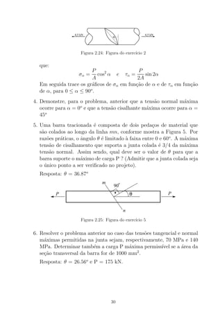 4,5 kN 4,5 kN
α
Figura 2.24: Figura do exerc´ıcio 2
que:
σα =
P
A
cos2
α e τα =
P
2A
sin 2α
Em seguida trace os gr´aﬁcos de σα em fun¸c˜ao de α e de τα em fun¸c˜ao
de α, para 0 ≤ α ≤ 90o
.
4. Demonstre, para o problema, anterior que a tens˜ao normal m´axima
ocorre para α = 0o
e que a tens˜ao cisalhante m´axima ocorre para α =
45o
5. Uma barra tracionada ´e composta de dois peda¸cos de material que
s˜ao colados ao longo da linha mn, conforme mostra a Figura 5. Por
raz˜oes pr´aticas, o ˆangulo θ ´e limitado `a faixa entre 0 e 60o
. A m´axima
tens˜ao de cisalhamento que suporta a junta colada ´e 3/4 da m´axima
tens˜ao normal. Assim sendo, qual deve ser o valor de θ para que a
barra suporte o m´aximo de carga P ? (Admitir que a junta colada seja
o ´unico ponto a ser veriﬁcado no projeto).
Resposta: θ = 36.87o
90
o
θ PP
m
n
.
Figura 2.25: Figura do exerc´ıcio 5
6. Resolver o problema anterior no caso das tens˜oes tangencial e normal
m´aximas permitidas na junta sejam, respectivamente, 70 MPa e 140
MPa. Determinar tamb´em a carga P m´axima permiss´ıvel se a ´area da
se¸c˜ao transversal da barra for de 1000 mm2
.
Resposta: θ = 26.56o
e P = 175 kN.
30
 