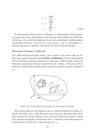εx =
∆dx
dx
εy =
∆dy
dy
εz =
∆dz
dz
(2.10)
´E interessante observar que a utiliza¸c˜ao da deforma¸c˜ao linear permite
a compara¸c˜ao entre deforma¸c˜oes deste mesmo tipo obtidas em diferentes
estruturas e/ou amostras ensaiadas j´a que esta quantidade ´e adimensional.
Usualmente refere-se a ela em cm / cm ou mm / mm. A quantidade ε ´e
bastante pequena e algumas vezes pode ser dada em porcentagem.
Deforma¸c˜ao Cisalhante ou Distor¸c˜ao
Um s´olido deform´avel pode ainda, estar sujeito a um outro tipo de de-
forma¸c˜ao: aquela causada pelas tens˜oes cisalhantes. Como conseq¨uˆencia
de tal solicita¸c˜ao surgem mudan¸cas na orienta¸c˜ao relativa entre as faces do
elemento envolvendo varia¸c˜oes desprez´ıveis de volume. A Figura 2.28 re-
presenta o s´olido inﬁnitesimal sujeito somente `a a¸c˜ao de tens˜oes cisalhantes
τxy
Figura 2.28: Paralelep´ıpedo Retangular sob Deforma¸c˜ao Cisalhante
Em outras palavras, pressup˜oe-se que as tens˜oes cisalhantes causem va-
ria¸c˜ao de forma, isto ´e, uma distor¸c˜ao, mas n˜ao uma dilata¸c˜ao apreci´avel.
Essa medida de varia¸c˜ao relativa entre as faces do elemento pode ser dada
pela varia¸c˜ao do ˆangulo inicialmente reto e ´e deﬁnida como deforma¸c˜ao de
cisalhamento ou distor¸c˜ao, representado por γxy:
33
 