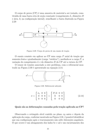 O corpo de prova (CP) ´e uma amostra de material a ser testado, cons-
titu´ıda de uma barra reta de se¸c˜ao constante (comprimento L, diˆametro D
e ´area A, na conﬁgura¸c˜ao inicial), semelhante a barra ilustrada na Figura
2.29
P PLD
Figura 2.29: Corpo de prova de um ensaio de tra¸c˜ao
O ensaio consiste em aplicar ao CP uma carga P axial de tra¸c˜ao que
aumenta lenta e gradualmente (carga “est´atica”), medindo-se a carga P, a
varia¸c˜ao do comprimento L e do diˆametro D do CP at´e a rutura do CP.
O tensor de tens˜oes associado a este problema, com o referencial mos-
trado na Figura 2.30 ´e apresentado na equa¸c˜ao 2.14.
x
y
z
P
Figura 2.30: Referencial adotado
σ =


σx 0 0
0 0 0
0 0 0

 =


P/A 0 0
0 0 0
0 0 0

 (2.14)
Quais s˜ao as deforma¸c˜oes causadas pela tra¸c˜ao aplicada ao CP?
Observando o retˆangulo abcd contido no plano xy antes e depois da
aplica¸c˜ao da carga, conforme mostrado na Figura 2.31, ´e poss´ıvel identiﬁcar
que sua conﬁgura¸c˜ao ap´os o tracionamento n˜ao sofre distor¸c˜oes angulares.
O que ocorre ´e um alongamento dos lados bc e ad e um encurtamento dos
35
 