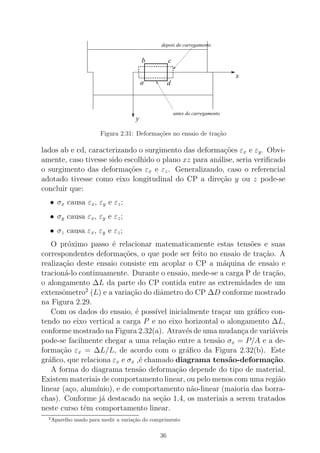 x
y
a
b c
d
antes do carregamento
depois do carregamento
Figura 2.31: Deforma¸c˜oes no ensaio de tra¸c˜ao
lados ab e cd, caracterizando o surgimento das deforma¸c˜oes εx e εy. Obvi-
amente, caso tivesse sido escolhido o plano xz para an´alise, seria veriﬁcado
o surgimento das deforma¸c˜oes εx e εz. Generalizando, caso o referencial
adotado tivesse como eixo longitudinal do CP a dire¸c˜ao y ou z pode-se
concluir que:
• σx causa εx, εy e εz;
• σy causa εx, εy e εz;
• σz causa εx, εy e εz;
O pr´oximo passo ´e relacionar matematicamente estas tens˜oes e suas
correspondentes deforma¸c˜oes, o que pode ser feito no ensaio de tra¸c˜ao. A
realiza¸c˜ao deste ensaio consiste em acoplar o CP a m´aquina de ensaio e
tracion´a-lo continuamente. Durante o ensaio, mede-se a carga P de tra¸c˜ao,
o alongamento ∆L da parte do CP contida entre as extremidades de um
extensˆometro2
(L) e a varia¸c˜ao do diˆametro do CP ∆D conforme mostrado
na Figura 2.29.
Com os dados do ensaio, ´e poss´ıvel inicialmente tra¸car um gr´aﬁco con-
tendo no eixo vertical a carga P e no eixo horizontal o alongamento ∆L,
conforme mostrado na Figura 2.32(a). Atrav´es de uma mudan¸ca de vari´aveis
pode-se facilmente chegar a uma rela¸c˜ao entre a tens˜ao σx = P/A e a de-
forma¸c˜ao εx = ∆L/L, de acordo com o gr´aﬁco da Figura 2.32(b). Este
gr´aﬁco, que relaciona εx e σx ,´e chamado diagrama tens˜ao-deforma¸c˜ao.
A forma do diagrama tens˜ao deforma¸c˜ao depende do tipo de material.
Existem materiais de comportamento linear, ou pelo menos com uma regi˜ao
linear (a¸co, alum´ınio), e de comportamento n˜ao-linear (maioria das borra-
chas). Conforme j´a destacado na se¸c˜ao 1.4, os materiais a serem tratados
neste curso tˆem comportamento linear.
2
Aparelho usado para medir a varia¸c˜ao do comprimento
36
 