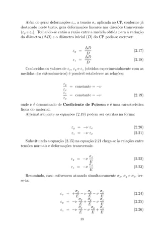 Al´em de gerar deforma¸c˜oes εx, a tens˜ao σx aplicada ao CP, conforme j´a
destacado neste texto, gera deforma¸c˜oes lineares nas dire¸c˜oes transversais
(εy e εz). Tomando-se ent˜ao a raz˜ao entre a medida obtida para a varia¸c˜ao
do diˆametro (∆D) e o diˆametro inicial (D) do CP pode-se escrever:
εy =
∆D
D
(2.17)
εz =
∆D
D
(2.18)
Conhecidos os valores de εx, εy e εz (obtidos experimentalmente com as
medidas dos extensˆometros) ´e poss´ıvel estabelecer as rela¸c˜oes:
εy
εx
= constante = −ν
εz
εx
= constante = −ν (2.19)
onde ν ´e denominado de Coeﬁciente de Poisson e ´e uma caracter´ıstica
f´ısica do material.
Alternativamente as equa¸c˜oes (2.19) podem ser escritas na forma:
εy = −ν εx (2.20)
εz = −ν εx (2.21)
Substituindo a equa¸c˜ao (2.15) na equa¸c˜ao 2.21 chega-se `as rela¸c˜oes entre
tens˜oes normais e deforma¸c˜oes transversais:
εy = −ν
σx
E
(2.22)
εz = −ν
σx
E
(2.23)
Resumindo, caso estivessem atuando simultaneamente σx, σy e σz, ter-
se-ia:
εx = +
σx
E
− ν
σy
E
− ν
σz
E
(2.24)
εy = −ν
σx
E
+
σy
E
− ν
σz
E
(2.25)
εz = −ν
σx
E
− ν
σy
E
+
σz
E
(2.26)
39
 