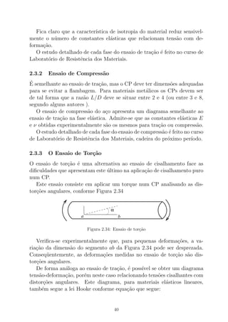 Fica claro que a caracter´ıstica de isotropia do material reduz sensivel-
mente o n´umero de constantes el´asticas que relacionam tens˜ao com de-
forma¸c˜ao.
O estudo detalhado de cada fase do ensaio de tra¸c˜ao ´e feito no curso de
Laborat´orio de Resistˆencia dos Materiais.
2.3.2 Ensaio de Compress˜ao
´E semelhante ao ensaio de tra¸c˜ao, mas o CP deve ter dimens˜oes adequadas
para se evitar a ﬂambagem. Para materiais met´alicos os CPs devem ser
de tal forma que a raz˜ao L/D deve se situar entre 2 e 4 (ou entre 3 e 8,
segundo alguns autores ).
O ensaio de compress˜ao do a¸co apresenta um diagrama semelhante ao
ensaio de tra¸c˜ao na fase el´astica. Admite-se que as constantes el´asticas E
e ν obtidas experimentalmente s˜ao os mesmos para tra¸c˜ao ou compress˜ao.
O estudo detalhado de cada fase do ensaio de compress˜ao ´e feito no curso
de Laborat´orio de Resistˆencia dos Materiais, cadeira do pr´oximo per´ıodo.
2.3.3 O Ensaio de Tor¸c˜ao
O ensaio de tor¸c˜ao ´e uma alternativa ao ensaio de cisalhamento face as
diﬁculdades que apresentam este ´ultimo na aplica¸c˜ao de cisalhamento puro
num CP.
Este ensaio consiste em aplicar um torque num CP analisando as dis-
tor¸c˜oes angulares, conforme Figura 2.34
α
a b
Figura 2.34: Ensaio de tor¸c˜ao
Veriﬁca-se experimentalmente que, para pequenas deforma¸c˜oes, a va-
ria¸c˜ao da dimens˜ao do segmento ab da Figura 2.34 pode ser desprezada.
Conseq¨uentemente, as deforma¸c˜oes medidas no ensaio de tor¸c˜ao s˜ao dis-
tor¸c˜oes angulares.
De forma an´aloga ao ensaio de tra¸c˜ao, ´e poss´ıvel se obter um diagrama
tens˜ao-deforma¸c˜ao, por´em neste caso relacionando tens˜oes cisalhantes com
distor¸c˜oes angulares. Este diagrama, para materiais el´asticos lineares,
tamb´em segue a lei Hooke conforme equa¸c˜ao que segue:
40
 