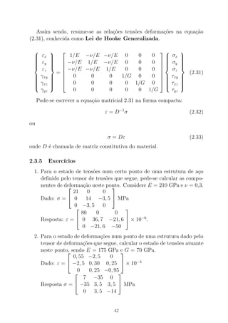 Assim sendo, resume-se as rela¸c˜oes tens˜oes deforma¸c˜oes na equa¸c˜ao
(2.31), conhecida como Lei de Hooke Generalizada.



εx
εy
εz
γxy
γxz
γyz



=








1/E −ν/E −ν/E 0 0 0
−ν/E 1/E −ν/E 0 0 0
−ν/E −ν/E 1/E 0 0 0
0 0 0 1/G 0 0
0 0 0 0 1/G 0
0 0 0 0 0 1/G











σx
σy
σz
τxy
τxz
τyz



(2.31)
Pode-se escrever a equa¸c˜ao matricial 2.31 na forma compacta:
ε = D−1
σ (2.32)
ou
σ = Dε (2.33)
onde D ´e chamada de matriz constitutiva do material.
2.3.5 Exerc´ıcios
1. Para o estado de tens˜oes num certo ponto de uma estrutura de a¸co
deﬁnido pelo tensor de tens˜oes que segue, pede-se calcular as compo-
nentes de deforma¸c˜ao neste ponto. Considere E = 210 GPa e ν = 0,3.
Dado: σ =


21 0 0
0 14 −3, 5
0 −3, 5 0

 MPa
Resposta: ε =


80 0 0
0 36, 7 −21, 6
0 −21, 6 −50

 × 10−6
.
2. Para o estado de deforma¸c˜oes num ponto de uma estrutura dado pelo
tensor de deforma¸c˜oes que segue, calcular o estado de tens˜oes atuante
neste ponto, sendo E = 175 GPa e G = 70 GPa.
Dado: ε =


0, 55 −2, 5 0
−2, 5 0, 30 0, 25
0 0, 25 −0, 95

 × 10−4
Resposta σ =


7 −35 0
−35 3, 5 3, 5
0 3, 5 −14

 MPa
42
 
