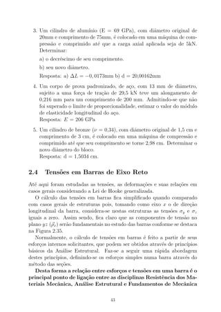 3. Um cilindro de alum´ınio (E = 69 GPa), com diˆametro original de
20mm e comprimento de 75mm, ´e colocado em uma m´aquina de com-
press˜ao e comprimido at´e que a carga axial aplicada seja de 5kN.
Determinar:
a) o decr´escimo de seu comprimento.
b) seu novo diˆametro.
Resposta: a) ∆L = −0, 0173mm b) d = 20,00162mm
4. Um corpo de prova padronizado, de a¸co, com 13 mm de diˆametro,
sujeito a uma for¸ca de tra¸c˜ao de 29,5 kN teve um alongamento de
0,216 mm para um comprimento de 200 mm. Admitindo-se que n˜ao
foi superado o limite de proporcionalidade, estimar o valor do m´odulo
de elasticidade longitudinal do a¸co.
Resposta: E = 206 GPa
5. Um cilindro de bronze (ν = 0,34), com diˆametro original de 1,5 cm e
comprimento de 3 cm, ´e colocado em uma m´aquina de compress˜ao e
comprimido at´e que seu comprimento se torne 2,98 cm. Determinar o
novo diˆametro do bloco.
Resposta: d = 1,5034 cm.
2.4 Tens˜oes em Barras de Eixo Reto
At´e aqui foram estudadas as tens˜oes, as deforma¸c˜oes e suas rela¸c˜oes em
casos gerais considerando a Lei de Hooke generalizada.
O c´alculo das tens˜oes em barras ﬁca simpliﬁcado quando comparado
com casos gerais de estruturas pois, tomando como eixo x o de dire¸c˜ao
longitudinal da barra, considera-se nestas estruturas as tens˜oes σy e σz
iguais a zero. Assim sendo, ﬁca claro que as componentes de tens˜ao no
plano yz (ρx) ser˜ao fundamentais no estudo das barras conforme se destaca
na Figura 2.35.
Normalmente, o c´alculo de tens˜oes em barras ´e feito a partir de seus
esfor¸cos internos solicitantes, que podem ser obtidos atrav´es de princ´ıpios
b´asicos da An´alise Estrutural. Faz-se a seguir uma r´apida abordagem
destes princ´ıpios, deﬁnindo-se os esfor¸cos simples numa barra atrav´es do
m´etodo das se¸c˜oes.
Desta forma a rela¸c˜ao entre esfor¸cos e tens˜oes em uma barra ´e o
principal ponto de liga¸c˜ao entre as disciplinas Resistˆencia dos Ma-
teriais Mecˆanica, An´alise Estrutural e Fundamentos de Mecˆanica
43
 