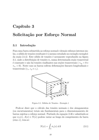 Cap´ıtulo 3
Solicita¸c˜ao por Esfor¸co Normal
3.1 Introdu¸c˜ao
Para uma barra submetida ao esfor¸co normal e demais esfor¸cos internos nu-
los, o s´olido de tens˜oes resultante ´e o mesmo estudado no exemplo exemplo1
da se¸c˜ao 2.4.2. Este s´olido de tens˜oes ´e novamente reproduzido na ﬁgura
3.1, onde a distribui¸c˜ao de tens˜oes σx numa determinada se¸c˜ao transversal
´e constante e n˜ao h´a tens˜oes cisalhantes nas se¸c˜oes transversais ( τxy = 0 e
τxz = 0). Neste caso as barras sofrem deforma¸c˜oes lineares longitudinais e
transversais (εx, εy e εz).
A
B
C’
B’
A’
C
D
D’
Figura 3.1: S´olidos de Tens˜oes - Exemplo 1
Pode-se dizer que o c´alculo das tens˜oes normais e dos alongamentos
(ou encurtamentos) totais s˜ao fundamentais para o dimensionamento de
barras sujeitas a esfor¸co normal. Partindo da equa¸c˜ao 2.46 e admitindo-se
que σx(x), A(x) e N(x) podem variar ao longo do comprimento da barra
(eixo x), tem-se:
N(x) =
A
σx(x) dA (3.1)
49
 