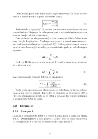 Desta forma, para uma determinada se¸c˜ao transversal da barra de abs-
cissa x a tens˜ao normal σ pode ser escrita como:
σx(x) =
N(x)
A(x)
(3.2)
Assim sendo, a equa¸c˜ao (3.2) permite que se calcule a tens˜ao normal uma
vez conhecido o diagrama de esfor¸cos normais e a ´area da se¸c˜ao transversal
onde se deseja calcular a tens˜ao σx.
Para o c´alculo dos alongamentos (ou encurtamentos) ´e dada ˆenfase maior
para dire¸c˜ao longitudinal. Mudan¸cas na geometria nas dire¸c˜oes transver-
sais podem ser obtidas pelas equa¸c˜oes (2.23). O alongamento/encurtamento
total de uma barra sujeita a esfor¸cos normais (∆L) pode ser calculado pela
equa¸c˜ao:
∆L =
L
0
εx dx (3.3)
Da lei de Hooke para o estado uniaxial de tens˜oes (somente σx atuando)
σx = Eεx, ou seja:
∆L =
L
0
σx
E
dx (3.4)
mas, considerando equa¸c˜ao 3.2 tem-se ﬁnalmente:
∆L =
L
0
N(x)
EA(x)
dx (3.5)
Nesta se¸c˜ao apresentam-se alguns casos de estruturas de barras subme-
tidas a um esfor¸co normal. Em todos os exemplos as express˜oes (3.2) e
(3.5) s˜ao utilizadas no intuito de se obter a varia¸c˜ao das tens˜oes normais e
o alongamento total da barra.
3.2 Exemplos
3.2.1 Exemplo 1
Calcular o alongamento total e a tens˜ao normal para a barra da Figura
3.2(a). Desconsidere o peso pr´oprio. Dados: ´area da se¸c˜ao transversal
A, comprimento L e m´odulo de elasticidade longitudinal E.
50
 
