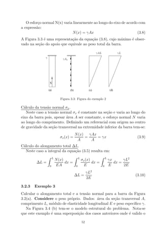 O esfor¸co normal N(x) varia linearmente ao longo do eixo de acordo com
a express˜ao:
N(x) = γAx (3.8)
A Figura 3.3 ´e uma representa¸c˜ao da equa¸c˜ao (3.8), cujo m´aximo ´e obser-
vado na se¸c˜ao do apoio que equivale ao peso total da barra.
Figura 3.3: Figura do exemplo 2
C´alculo da tens˜ao normal σx.
Neste caso a tens˜ao normal σx ´e constante na se¸c˜ao e varia ao longo do
eixo da barra pois, apesar ´area A ser constante, o esfor¸co normal N varia
ao longo do comprimento. Deﬁnindo um referencial com origem no centro
de gravidade da se¸c˜ao transversal na extremidade inferior da barra tem-se:
σx(x) =
N(x)
A
=
γAx
A
= γx (3.9)
C´alculo do alongamento total ∆L.
Neste caso a integral da equa¸c˜ao (3.5) resulta em:
∆L =
L
0
N(x)
EA
dx =
L
0
σx(x)
E
dx =
L
0
γx
E
dx =
γL2
2E
∆L =
γL2
2E
(3.10)
3.2.3 Exemplo 3
Calcular o alongamento total e a tens˜ao normal para a barra da Figura
3.2(a). Considere o peso pr´oprio. Dados: ´area da se¸c˜ao transversal A,
comprimento L, m´odulo de elasticidade longitudinal E e peso espec´ıﬁco γ.
Na Figura 3.4 (b) tem-se o modelo estrutural do problema. Nota-se
que este exemplo ´e uma superposi¸c˜ao dos casos anteriores onde ´e valido o
52
 