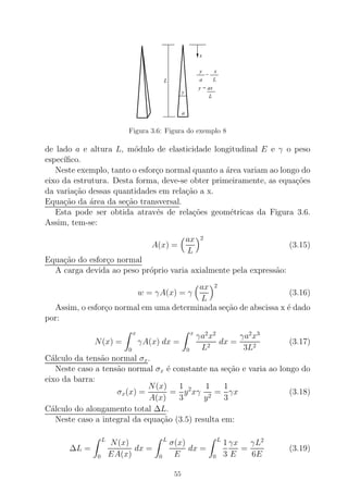 y x
La
=
L
y = ax
x
y
a
L
Figura 3.6: Figura do exemplo 8
de lado a e altura L, m´odulo de elasticidade longitudinal E e γ o peso
espec´ıﬁco.
Neste exemplo, tanto o esfor¸co normal quanto a ´area variam ao longo do
eixo da estrutura. Desta forma, deve-se obter primeiramente, as equa¸c˜oes
da varia¸c˜ao dessas quantidades em rela¸c˜ao a x.
Equa¸c˜ao da ´area da se¸c˜ao transversal.
Esta pode ser obtida atrav´es de rela¸c˜oes geom´etricas da Figura 3.6.
Assim, tem-se:
A(x) =
ax
L
2
(3.15)
Equa¸c˜ao do esfor¸co normal
A carga devida ao peso pr´oprio varia axialmente pela express˜ao:
w = γA(x) = γ
ax
L
2
(3.16)
Assim, o esfor¸co normal em uma determinada se¸c˜ao de abscissa x ´e dado
por:
N(x) =
x
0
γA(x) dx =
x
0
γa2
x2
L2
dx =
γa2
x3
3L2
(3.17)
C´alculo da tens˜ao normal σx.
Neste caso a tens˜ao normal σx ´e constante na se¸c˜ao e varia ao longo do
eixo da barra:
σx(x) =
N(x)
A(x)
=
1
3
y2
xγ
1
y2
=
1
3
γx (3.18)
C´alculo do alongamento total ∆L.
Neste caso a integral da equa¸c˜ao (3.5) resulta em:
∆L =
L
0
N(x)
EA(x)
dx =
L
0
σ(x)
E
dx =
L
0
1
3
γx
E
=
γL2
6E
(3.19)
55
 