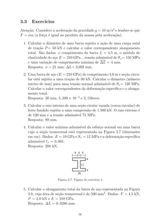3.3 Exerc´ıcios
Aten¸c˜ao: Considere a acelera¸c˜ao da gravidade g = 10 m/s2
e lembre-se que
F = ma (a for¸ca ´e igual ao produto da massa pela acelera¸c˜ao).
1. Calcular o diˆametro de uma barra sujeita a a¸c˜ao de uma carga axial
de tra¸c˜ao P= 50 kN e calcular o valor correspondente alongamento
total. S˜ao dados: o comprimento da barra L = 4,5 m, o m´odulo de
elasticidade do a¸co E = 210 GPa, , tens˜ao admiss´ıvel de σx= 150 MPa
e uma varia¸c˜ao de comprimento m´axima de ∆L = 4 mm.
Resposta: φ = 21 mm; ∆L= 3,093 mm.
2. Uma barra de a¸co (E = 210 GPa) de comprimento 4,0 m e se¸c˜ao circu-
lar est´a sujeita a uma tra¸c˜ao de 80 kN. Calcular o diˆametro (n´umero
inteiro de mm) para uma tens˜ao normal admiss´ıvel de σx= 120 MPa.
Calcular o valor correspondentes da deforma¸c˜ao espec´ıﬁca e o alonga-
mento total.
Resposta: 30 mm; 5, 389 × 10−4
e 2, 156mm.
3. Calcular o raio interno de uma se¸c˜ao cirular vazada (coroa circular) de
ferro fundido sujeita a uma compress˜ao de 1.500 kN. O raio externo ´e
de 120 mm e a tens˜ao admiss´ıvel 75 MPa.
Resposta: 89 mm.
4. Calcular o valor m´aximo admiss´ıvel do esfor¸co normal em uma barra
cuja a se¸c˜ao transversal est´a representada na Figura 3.7 (dimens˜oes
em cm). Dados: E = 10 GPa e σx = 12 MPa e a deforma¸c˜ao espec´ıﬁca
admiss´ıvel εx = 0, 001.
Resposta: 208 kN.
20
4
12
4
4 88
Figura 3.7: Figura do exerc´ıcio 4
5. Calcular o alongamento total da barra de a¸co representada na Figura
3.8, cuja ´area de se¸c˜ao transversal ´e de 500 mm2
. Dados: F = 4,5 kN,
P = 2,0 kN e E = 210 GPa.
Resposta: ∆L = 0, 0286 mm.
56
 
