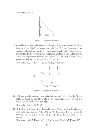 Resposta: Est´avel.
1,5 m
2m
B
A
C
P
Figura 3.11: Figura do exerc´ıcio 8
9. Considere a treli¸ca da Figura 3.12, sujeita as cargas verticais P1 =
50kN e P2 = 20kN aplicadas nos n´os C e E respectivamente. As
tens˜oes m´aximas de tra¸c˜ao e compress˜ao s˜ao de 250 e 160MPa, res-
pectivamente. O coeﬁciente de seguran¸ca adotado ´e 1,6. Determine as
´areas das se¸c˜oes transversais das barras: AC, AD, CE. Dados: com-
primento das barras AC = CE = CD = 2m
Resposta: AAC = ACE = 128 mm2
; AAD =633 mm2
.
Figura 3.12: Figura do exerc´ıcio 9
10. Calcular o valor m´aximo admiss´ıvel da carga P na treli¸ca da Figura
3.13. As barra de a¸co (E = 210 GPa) tem diˆametro d = 15 mm e a
tens˜ao admiss´ıvel ´e σx= 150 MPa.
Resposta: Padm = 20,38 kN.
11. A treli¸ca da Figura 3.14, formada por trˆes barras ´e utilizada para
suspender uma massa W de 5000 kg. Os diˆametros das barras s˜ao de
20 mm (AB e BD) e 13 mm (BC). Calcular as tens˜oes normais nas
barras.
Resposta: 150,8 MPa em AB, 119 MPa em BC e 159 MPa em BD.
58
 