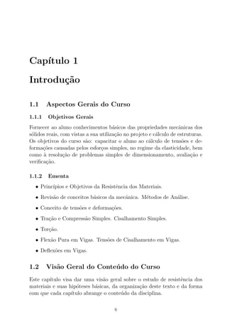 Cap´ıtulo 1
Introdu¸c˜ao
1.1 Aspectos Gerais do Curso
1.1.1 Objetivos Gerais
Fornecer ao aluno conhecimentos b´asicos das propriedades mecˆanicas dos
s´olidos reais, com vistas a sua utiliza¸c˜ao no projeto e c´alculo de estruturas.
Os objetivos do curso s˜ao: capacitar o aluno ao c´alculo de tens˜oes e de-
forma¸c˜oes causadas pelos esfor¸cos simples, no regime da elasticidade, bem
como `a resolu¸c˜ao de problemas simples de dimensionamento, avalia¸c˜ao e
veriﬁca¸c˜ao.
1.1.2 Ementa
• Princ´ıpios e Objetivos da Resistˆencia dos Materiais.
• Revis˜ao de conceitos b´asicos da mecˆanica. M´etodos de An´alise.
• Conceito de tens˜oes e deforma¸c˜oes.
• Tra¸c˜ao e Compress˜ao Simples. Cisalhamento Simples.
• Tor¸c˜ao.
• Flex˜ao Pura em Vigas. Tens˜oes de Cisalhamento em Vigas.
• Deﬂex˜oes em Vigas.
1.2 Vis˜ao Geral do Conte´udo do Curso
Este cap´ıtulo visa dar uma vis˜ao geral sobre o estudo de resistˆencia dos
materiais e suas hip´oteses b´asicas, da organiza¸c˜ao deste texto e da forma
com que cada cap´ıtulo abrange o conte´udo da disciplina.
6
 