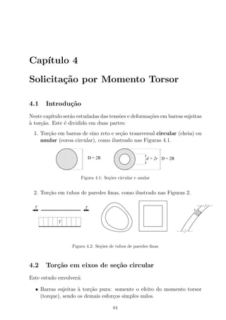 Cap´ıtulo 4
Solicita¸c˜ao por Momento Torsor
4.1 Introdu¸c˜ao
Neste cap´ıtulo ser˜ao estudadas das tens˜oes e deforma¸c˜oes em barras sujeitas
`a tor¸c˜ao. Este ´e dividido em duas partes:
1. Tor¸c˜ao em barras de eixo reto e se¸c˜ao transversal circular (cheia) ou
anular (coroa circular), como ilustrado nas Figuras 4.1.
00000000000
00000000000
0000000000000000000000
00000000000
00000000000
00000000000
0000000000000000000000
00000000000
00000000000
00000000000
0000000000000000000000
00000000000
00000000000
0000000000000000000000
00000000000
00000000000
11111111111
11111111111
1111111111111111111111
11111111111
11111111111
11111111111
1111111111111111111111
11111111111
11111111111
11111111111
1111111111111111111111
11111111111
11111111111
1111111111111111111111
11111111111
11111111111
00000000000
00000000000
0000000000000000000000
00000000000
00000000000
00000000000
0000000000000000000000
00000000000
00000000000
00000000000
0000000000000000000000
00000000000
00000000000
0000000000000000000000
00000000000
00000000000
11111111111
11111111111
1111111111111111111111
11111111111
11111111111
11111111111
1111111111111111111111
11111111111
11111111111
11111111111
1111111111111111111111
11111111111
11111111111
1111111111111111111111
11111111111
11111111111
D = 2R d = 2r D = 2R
Figura 4.1: Se¸c˜oes circular e anular
2. Tor¸c˜ao em tubos de paredes ﬁnas, como ilustrado nas Figuras 2.
T
T T
τ
Figura 4.2: Se¸c˜oes de tubos de paredes ﬁnas
4.2 Tor¸c˜ao em eixos de se¸c˜ao circular
Este estudo envolver´a:
• Barras sujeitas `a tor¸c˜ao pura: somente o efeito do momento torsor
(torque), sendo os demais esfor¸cos simples nulos.
64
 