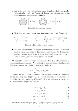 • Barras de eixo reto e se¸c˜ao transversal circular (cheia) ou anular
(coroa circular) conforme Figura 4.3. Barras com estas caracter´ısticas
s˜ao comumente denominadas de eixos
0000000000000000000000
0000000000000000000000
000000000000000000000000000000000
0000000000000000000000
000000000000000000000000000000000
0000000000000000000000
000000000000000000000000000000000
000000000000000000000000000000000
00000000000
1111111111111111111111
1111111111111111111111
111111111111111111111111111111111
1111111111111111111111
111111111111111111111111111111111
1111111111111111111111
111111111111111111111111111111111
111111111111111111111111111111111
11111111111
0000000000000000000000
0000000000000000000000
000000000000000000000000000000000
0000000000000000000000
000000000000000000000000000000000
0000000000000000000000
000000000000000000000000000000000
000000000000000000000000000000000
00000000000
1111111111111111111111
1111111111111111111111
111111111111111111111111111111111
1111111111111111111111
111111111111111111111111111111111
1111111111111111111111
111111111111111111111111111111111
111111111111111111111111111111111
11111111111
D = 2R d = 2r D = 2R
Figura 4.3: Se¸c˜ao circular e anular
• Eixos sujeitos `a momento torsor constante conforme Figura 4.4.
=
T
T
A B
T
+ DMT
BA
BA
T
Figura 4.4: Eixo sujeito `a torsor constante
• Pequenas deforma¸c˜oes: as se¸c˜oes permanecem planas e perpendicu-
lares ao eixo, com forma e dimens˜oes conservadas. As deforma¸c˜oes
s˜ao deslocamentos angulares (ˆangulos de tor¸c˜ao), em torno do eixo-x
(eixo da barra), de uma se¸c˜ao em rela¸c˜ao a outra.
O momento torsor, conforme estudado no item 2.4, est´a associado `as
tens˜oes cisalhantes τxy e τxz. A equa¸c˜ao (2.49), que conﬁrma esta aﬁrma¸c˜ao,
´e reescrita abaixo para facilitar o trabalho do leitor.
T =
A
(zτxy − yτxz) dA (4.1)
Analisando um ponto P(z, y) gen´erico e contido numa se¸c˜ao transversal
de um eixo conforme Figura 4.5, ´e poss´ıvel transformar a equa¸c˜ao (4.1)
numa forma mais compacta. Chamando de τ a soma vetorial entre τxy e
τxz e observando Figura 4.5 tem-se:
τ = τxy + τxz (4.2)
z = ρ cos φ (4.3)
y = ρ sin φ (4.4)
τxy = τ cos φ (4.5)
τxz = −τ sin φ (4.6)
Substituindo as equa¸c˜oes (4.2) a (4.6) na equa¸c˜ao (4.1) tem-se:
65
 