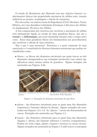 O estudo da Resistˆencia dos Materiais tem por objetivo fornecer co-
nhecimentos b´asicos das propriedades mecˆanicas de s´olidos reais, visando
utiliz´a-los no projeto, modelagem e c´alculo de estruturas.
Por esta raz˜ao, em muitos cursos de Engenharia (Civil, Mecˆanica, Naval,
El´etrica, etc) esta disciplina ´e intitulada Introdu¸c˜ao `a Mecˆanica dos S´olidos
ou simplesmente Mecˆanica dos S´olidos.
A boa compreens˜ao dos conceitos que envolvem a mecˆanicas de s´olidos
est´a intimamente ligada ao estudo de duas grandezas f´ısicas, que s˜ao a
tens˜ao e a deforma¸c˜ao, que ser˜ao abordadas durante todo o tempo neste
curso. Estas duas grandezas f´ısicas s˜ao fundamentais nos procedimentos
que envolvem o c´alculo de uma estrutura.
Mas o que ´e uma estrutura? Estrutura ´e a parte resistente de uma
constru¸c˜ao e ´e constitu´ıda de diversos elementos estruturais que podem ser
classiﬁcados como:
• blocos - os blocos s˜ao elementos estruturais nos quais tem-se as trˆes
dimens˜oes (imaginando-se um retˆangulo envolvente) com valores sig-
niﬁcativos numa mesma ordem de grandeza. Alguns exemplos s˜ao
mostrados nas Figuras A.63.
(a) Forma e arma¸c˜ao de um bloco de coro-
amento
(b) Bloco de coroamento concretado – Cor-
tesia do Prof. Pedro Kopschitz
Figura 1.1: Exemplos de elementos estruturais do tipo bloco
• placas - s˜ao elementos estruturais para os quais uma das dimens˜oes
(espessura) ´e bastante inferior `as demais. Alguns exemplos s˜ao mos-
trados nas Figuras 1.2 e 1.3. As “placas ” curvas s˜ao denominadas de
cascas. Exemplos s˜ao mostrados nas Figuras 1.4.
• barras - s˜ao elementos estruturais para os quais duas das dimens˜oes
(largura e altura) s˜ao bastante inferiores `a terceira (comprimento).
Podem ser retas (vigas, pilares, tirantes e escoras) ou curvas (arcos).
Alguns exemplos s˜ao mostrados na Figura 1.5 onde tem-se a concep¸c˜ao
7
 