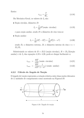 Ent˜ao:
τmax =
T
Wo
(4.18)
Da Mecˆanica Geral, os valores de Io sˆao:
• Se¸c˜ao circular, diˆametro D:
Io =
π
32
D4
(sec,˜ao circular) (4.19)
e para se¸c˜ao anular, sendo D o diˆametro de eixo tem-se:
• Se¸c˜ao anular:
Io =
π
32
(D4
e − D4
i ) =
π
32
D4
e(1 − n4
) (4.20)
sendo De o diˆametro externo, Di o diˆametro interno do eixo e n =
Di/De
Substituindo os valores de R = D/2 (se¸c˜ao circular), R = De/2(se¸c˜ao
anular) e de Io das equa¸c˜oes 4.19 e 4.20, pode-se chegar facilmente a:
τmax =
16T
πD3
(sec,˜ao circular) (4.21)
τmax =
16T
πD3
(
1
1 − n4
) (sec,˜ao anular) (4.22)
4.2.2 C´alculo do ˆAngulo de Tor¸c˜ao
O ˆangulo de tor¸c˜ao representa a rota¸c˜ao relativa entre duas se¸c˜oes distantes
de L unidades de comprimento como mostrado na Figura4.10:
Figura 4.10: ˆAngulo de tor¸c˜ao
70
 