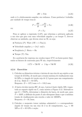 dW = Tdφ (4.25)
onde φ ´e o deslocamento angular, em radianos. Como potˆencia ´e trabalho
por unidade de tempo tem-se:
P =
dW
dt
= T
dφ
dt
= Tω (4.26)
ou:
P = Tω (4.27)
Para se aplicar a express˜ao (4.27), que relaciona a pˆotencia aplicada
a um eixo que gira com uma velocidade angular ω ao torque T, deve-se
observar as unidades, que devem estar no SI, ou seja:
• Potˆencia (P): Watt (1W = 1 Nm/s).
• Velocidade angular ω = 2πf: rad/s.
• Freq¨uˆencia f: Hertz = Hz
• Torque (T): Nm.
Se a potˆencia for expressa em cavalos-vapor (CV) ou horse-power (hp),
ent˜ao os fatores de convers˜ao para W s˜ao, respectivamente:
1 CV = 736 W e 1 hp = 746 W (4.28)
4.2.4 Exerc´ıcios
1. Calcular os diˆametros externo e interno de um eixo de a¸co sujeito a um
torque de 25 kNm, de modo que a tens˜ao m´axima de cisalhamento seja
84 MPa e o ˆangulo de tor¸c˜ao seja de 2, 5 graus para um comprimento
de 3 m. Dado G = 84 GPa.
Resposta: D = 137,5 mm e d = 110,5 mm.
2. A barra circular maci¸ca BC, de a¸co, ´e presa `a haste r´ıgida AB e engas-
tada ao suporte r´ıgido em C, como mostra a Figura 4.12. Sabendo-se
que G = 75GPa, determinar o diˆametro da barra, de modo que, para
P = 450N, a deﬂex˜ao do ponto A n˜ao ultrapasse 2mm e que a m´axima
tens˜ao de cisalhamento n˜ao exceda o valor de 100MPa.
Resposta: d = 40, 5mm.
3. Calcular o momento torsor m´aximo admiss´ıvel e o correspondente
ˆangulo de tor¸c˜ao em um eixo de 2 m de comprimento, τadm = 80
MPa e G = 85 GPa e se¸c˜ao:
72
 