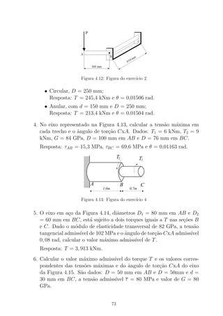 Figura 4.12: Figura do exerc´ıcio 2
• Circular, D = 250 mm;
Resposta: T = 245,4 kNm e θ = 0,01506 rad.
• Anular, com d = 150 mm e D = 250 mm;
Resposta: T = 213,4 kNm e θ = 0,01504 rad.
4. No eixo representado na Figura 4.13, calcular a tens˜ao m´axima em
cada trecho e o ˆangulo de tor¸c˜ao CxA. Dados: T1 = 6 kNm, T2 = 9
kNm, G = 84 GPa, D = 100 mm em AB e D = 76 mm em BC.
Resposta: τAB = 15,3 MPa, τBC = 69,6 MPa e θ = 0,01163 rad.
T1
T2
0,7m
A B C
1,0m
Figura 4.13: Figura do exerc´ıcio 4
5. O eixo em a¸co da Figura 4.14, diˆametros D1 = 80 mm em AB e D2
= 60 mm em BC, est´a sujeito a dois torques iguais a T nas se¸c˜oes B
e C. Dado o m´odulo de elasticidade transversal de 82 GPa, a tens˜ao
tangencial admiss´ıvel de 102 MPa e o ˆangulo de tor¸c˜ao CxA admiss´ıvel
0, 08 rad, calcular o valor m´aximo admiss´ıvel de T.
Resposta: T = 3, 913 kNm.
6. Calcular o valor m´aximo admiss´ıvel do torque T e os valores corres-
pondentes das tens˜oes m´aximas e do ˆangulo de tor¸c˜ao CxA do eixo
da Figura 4.15. S˜ao dados: D = 50 mm em AB e D = 50mm e d =
30 mm em BC, a tens˜ao admiss´ıvel τ = 80 MPa e valor de G = 80
GPa.
73
 