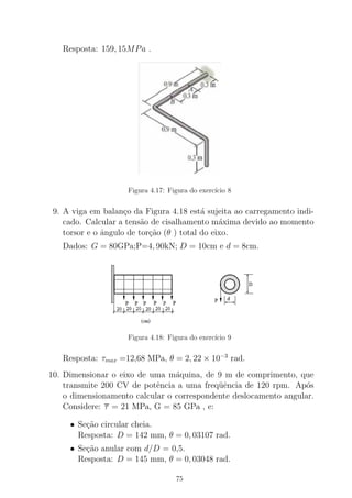 Resposta: 159, 15MPa .
Figura 4.17: Figura do exerc´ıcio 8
9. A viga em balan¸co da Figura 4.18 est´a sujeita ao carregamento indi-
cado. Calcular a tens˜ao de cisalhamento m´axima devido ao momento
torsor e o ˆangulo de tor¸c˜ao (θ ) total do eixo.
Dados: G = 80GPa;P=4, 90kN; D = 10cm e d = 8cm.
Figura 4.18: Figura do exerc´ıcio 9
Resposta: τmax =12,68 MPa, θ = 2, 22 × 10−3
rad.
10. Dimensionar o eixo de uma m´aquina, de 9 m de comprimento, que
transmite 200 CV de potˆencia a uma freq¨uˆencia de 120 rpm. Ap´os
o dimensionamento calcular o correspondente deslocamento angular.
Considere: τ = 21 MPa, G = 85 GPa , e:
• Se¸c˜ao circular cheia.
Resposta: D = 142 mm, θ = 0, 03107 rad.
• Se¸c˜ao anular com d/D = 0,5.
Resposta: D = 145 mm, θ = 0, 03048 rad.
75
 