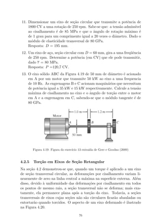 11. Dimensionar um eixo de se¸c˜ao circular que transmite a potˆencia de
1800 CV a uma rota¸c˜ao de 250 rpm. Sabe-se que: a tens˜ao admiss´ıvel
ao cisalhamento ´e de 85 MPa e que o ˆangulo de rota¸c˜ao m´aximo ´e
de 1 grau para um comprimento igual a 20 vezes o diˆametro. Dado o
m´odulo de elasticidade transversal de 80 GPa.
Resposta: D = 195 mm.
12. Um eixo de a¸co, se¸c˜ao circular com D = 60 mm, gira a uma freq¨uˆencia
de 250 rpm. Determine a potˆencia (em CV) que ele pode transmitir,
dado τ = 80 MPa.
Resposta: P =120,7 CV.
13. O eixo s´olido ABC da Figura 4.19 de 50 mm de diˆametro ´e acionado
em A por um motor que transmite 50 kW ao eixo a uma frequencia
de 10 Hz. As engrenagens B e C acionam maquin´arios que necessitam
de potˆencia igual a 35 kW e 15 kW respectivamente. Calcule a tens˜ao
m´axima de cisalhamento no eixo e o ˆangulo de tor¸c˜ao entre o motor
em A e a engrenagem em C, sabendo-se que o m´odulo tangente ´e de
80 GPa.
Figura 4.19: Figura do exerc´ıcio 13 extra´ıda de Gere e Goodno (2009)
4.2.5 Tor¸c˜ao em Eixos de Se¸c˜ao Retangular
Na se¸c˜ao 4.2 demonstrou-se que, quando um torque ´e aplicado a um eixo
de se¸c˜ao transversal circular, as deforam¸c˜oes por cisalhamento variam li-
nearmente de zero na linha central a m´axima na superﬁcie externa. Al´em
disso, devido `a uniformidade das deforma¸c˜oes por cisalhamento em todos
os pontos de mesmo raio, a se¸c˜ao transversal n˜ao se deforma; mais exa-
tamente, ela permanece plana ap´os a tor¸c˜ao do eixo. Todavia, a se¸c˜oes
transversais de eixos cujas se¸c˜oes n˜ao s˜ao circulares ﬁcar˜ao abauladas ou
entortar˜ao quando torcidos. O aspecto de um eixo deformado ´e ilustrado
na Figura 4.20.
76
 