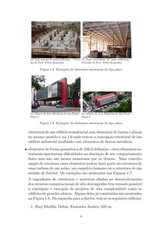 (a) Laje maci¸ca de uma ediﬁca¸c˜ao – Corte-
sia do Prof. Pedro Kopschitz
(b) Laje nervurada de uma ediﬁca¸c˜ao –
Cortesia do Prof. Pedro Kopschitz
Figura 1.2: Exemplos de elementos estruturais do tipo placa
(a) Museu de Arte Moderna de S˜ao Paulo -
Vista 1
(b) Museu de Arte Moderna de S˜ao Paulo -
Vista 2
Figura 1.3: Exemplos de elementos estruturais do tipo placa
estrutural de um edif´ıcio resindencial com elementos de barras e placas
no mesmo modelo e, na 1.6 onde tem-se a concep¸c˜ao estrutural de um
edif´ıcio industrial modelado com elementos de barras met´alicas.
• elementos de forma geom´etrica de dif´ıcil deﬁni¸c˜ao - estes elementos es-
truturais apresentam diﬁculdades na descri¸c˜ao de seu comportamento
f´ısico mas n˜ao s˜ao menos numerosos que os demais. Num conceito
amplo de estrutura estes elementos podem fazer parte da estrutura de
uma turbina de um avi˜ao, um esqueleto humano ou a estrutura de um
est´adio de futebol. Os exemplos s˜ao mostrados nas Figuras 1.7.
A engenharia de estruturas e materiais aliadas ao desenvolvimento
dos recursos computacionais de alto desempenho tˆem tornado poss´ıvel
a concep¸c˜ao e execu¸c˜ao de projetos de alta complexidade como os
edif´ıcios de grandes alturas. Alguns deles j´a constru´ıdos s˜ao mostrados
na Figura 1.8. Da esquerda para a direita, tem-se os seguintes edif´ıcios:
1. Burj Khalifa, Dubai, Emirados Arabes, 828 m;
8
 