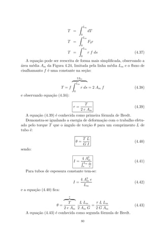 T =
Lm
0
dT
T =
Lm
0
F3r
T =
Lm
0
r f ds (4.37)
A equa¸c˜ao pode ser reescrita de forma mais simpliﬁcada, observando a
´area m´edia Am da Figura 4.24, limitada pela linha m´edia Lm e o ﬂuxo de
cisalhamanto f ´e uma constante na se¸c˜ao:
T = f
2Am
Lm
0
r ds = 2 Am f (4.38)
e observando equa¸c˜ao (4.34):
τ =
T
2 e Am
(4.39)
A equa¸c˜ao (4.39) ´e conhecida como primeira f´ormula de Bredt.
Demonstra-se igualando a energia de deforma¸c˜ao com o trabalho efetu-
ado pelo torque T que o ˆangulo de tor¸c˜ao θ para um comprimento L de
tubo ´e:
θ =
T L
G I
(4.40)
sendo:
I =
4 A2
m
Lm
o
ds
e
(4.41)
Para tubos de espessura constante tem-se:
I =
4 A2
m e
Lm
(4.42)
e a equa¸c˜ao (4.40) ﬁca:
θ =
τ
T
2 e Am
L Lm
2 Am G
=
τ L Lm
2 G Am
(4.43)
A equa¸c˜ao (4.43) ´e conhecida como segunda f´ormula de Bredt.
80
 