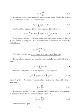 k = E
dθ
dx
(5.6)
Recorda-se que o esfor¸co normal resultante na se¸c˜ao ´e nulo. De acordo
com o estudado na se¸c˜ao 2.3, tem-se que:
Nx =
A
σxdA = 0 (5.7)
Combinando a equa¸c˜ao (5.7) com a equa¸c˜ao (5.5), tem-se:
Nx =
A
σxdA =
A
kydA = k
A
ydA = 0 (5.8)
Desta forma, pelos conceitos da geometria das massas, a origem do eixo
y, que deﬁne a posi¸c˜ao da LN, coincide com a ordenada do baricentro,
deﬁnida por:
y = A ydA
A
= 0
Conclui-se, ent˜ao, que a LN passa pelo baricentro da se¸c˜ao.
Recorrendo novamente aos conceitos apresentados na se¸c˜ao 2.3, tem-se
que:
Mz =
A
y σx dA (5.9)
Inserindo a express˜ao (5.5) na equa¸c˜ao (5.9), chega-se:
Mz =
A
yky dA = k
A
y2
dA (5.10)
onde A y2
dA = Iz, sendo Iz o momento de in´ercia em rela¸c˜ao LN. Tem-se
portanto:
k =
Mz
Iz
(5.11)
Retornando o valor de k na express˜ao (5.5) encontra-se a rela¸c˜ao entre
o momento ﬂetor Mz e a correspondente tens˜ao σx.
σx =
Mzy
Iz
(5.12)
Pode-se observar que:
93
 