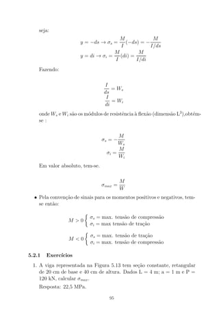 seja:
y = −ds → σs =
M
I
(−ds) = −
M
I/ds
y = di → σi =
M
I
(di) =
M
I/di
Fazendo:
I
ds
= Ws
I
di
= Wi
onde Ws e Wi s˜ao os m´odulos de resistˆencia `a ﬂex˜ao (dimens˜ao L3
),obt´em-
se :
σs = −
M
Ws
σi =
M
Wi
Em valor absoluto, tem-se.
σmax =
M
W
• Pela conven¸c˜ao de sinais para os momentos positivos e negativos, tem-
se ent˜ao:
M > 0
σs = max. tens˜ao de compress˜ao
σi = max tens˜ao de tra¸c˜ao
M < 0
σs = max. tens˜ao de tra¸c˜ao
σi = max. tens˜ao de compress˜ao
5.2.1 Exerc´ıcios
1. A viga representada na Figura 5.13 tem se¸c˜ao constante, retangular
de 20 cm de base e 40 cm de altura. Dados L = 4 m; a = 1 m e P =
120 kN, calcular σmax.
Resposta: 22,5 MPa.
95
 