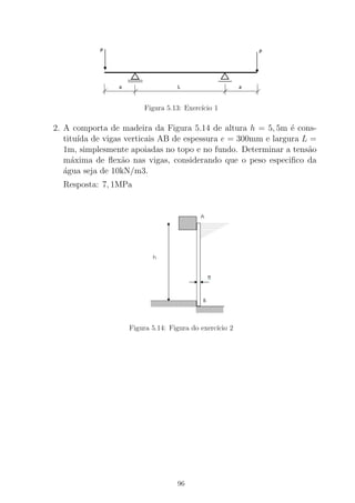 Figura 5.13: Exerc´ıcio 1
2. A comporta de madeira da Figura 5.14 de altura h = 5, 5m ´e cons-
titu´ıda de vigas verticais AB de espessura e = 300mm e largura L =
1m, simplesmente apoiadas no topo e no fundo. Determinar a tens˜ao
m´axima de ﬂex˜ao nas vigas, considerando que o peso especiﬁco da
´agua seja de 10kN/m3.
Resposta: 7, 1MPa
Figura 5.14: Figura do exerc´ıcio 2
96
 