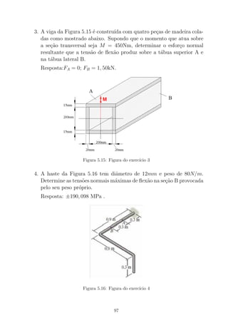 3. A viga da Figura 5.15 ´e constru´ıda com quatro pe¸cas de madeira cola-
das como mostrado abaixo. Supondo que o momento que atua sobre
a se¸c˜ao transversal seja M = 450Nm, determinar o esfor¸co normal
resultante que a tens˜ao de ﬂex˜ao produz sobre a t´abua superior A e
na t´abua lateral B.
Resposta:FA = 0; FB = 1, 50kN.
Figura 5.15: Figura do exerc´ıcio 3
4. A haste da Figura 5.16 tem diˆametro de 12mm e peso de 80N/m.
Determine as tens˜oes normais m´aximas de ﬂex˜ao na se¸c˜ao B provocada
pelo seu peso pr´oprio.
Resposta: ±190, 098 MPa .
Figura 5.16: Figura do exerc´ıcio 4
97
 
