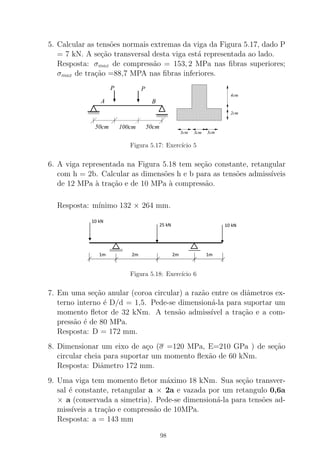 5. Calcular as tens˜oes normais extremas da viga da Figura 5.17, dado P
= 7 kN. A se¸c˜ao transversal desta viga est´a representada ao lado.
Resposta: σmax de compress˜ao = 153, 2 MPa nas ﬁbras superiores;
σmax de tra¸c˜ao =88,7 MPA nas ﬁbras inferiores.
A B
PP
100cm 50cm50cm
3cm 3cm 3cm
2cm
4cm
Figura 5.17: Exerc´ıcio 5
6. A viga representada na Figura 5.18 tem se¸c˜ao constante, retangular
com h = 2b. Calcular as dimens˜oes h e b para as tens˜oes admiss´ıveis
de 12 MPa `a tra¸c˜ao e de 10 MPa `a compress˜ao.
Resposta: m´ınimo 132 × 264 mm.
Figura 5.18: Exerc´ıcio 6
7. Em uma se¸c˜ao anular (coroa circular) a raz˜ao entre os diˆametros ex-
terno interno ´e D/d = 1,5. Pede-se dimension´a-la para suportar um
momento ﬂetor de 32 kNm. A tens˜ao admiss´ıvel a tra¸c˜ao e a com-
press˜ao ´e de 80 MPa.
Resposta: D = 172 mm.
8. Dimensionar um eixo de a¸co (σ =120 MPa, E=210 GPa ) de se¸c˜ao
circular cheia para suportar um momento ﬂex˜ao de 60 kNm.
Resposta: Diˆametro 172 mm.
9. Uma viga tem momento ﬂetor m´aximo 18 kNm. Sua se¸c˜ao transver-
sal ´e constante, retangular a × 2a e vazada por um retangulo 0,6a
× a (conservada a simetria). Pede-se dimension´a-la para tens˜oes ad-
miss´ıveis a tra¸c˜ao e compress˜ao de 10MPa.
Resposta: a = 143 mm
98
 