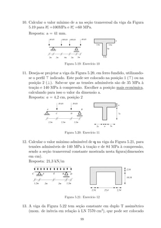 10. Calcular o valor m´ınimo de a na se¸c˜ao transversal da viga da Figura
5.19 para σt =100MPa e σc =60 MPa.
Resposta: a = 41 mm.
0000
00000000
1111
11111111
0000
00000000
1111
11111111
000000000000000000000000000000000000000000000
000000000000000000000000000000000000000000000000000000000000000000000000000
000000000000000000000000000000000000000000000000000000000000
111111111111111111111111111111111111111111111
111111111111111111111111111111111111111111111111111111111111111111111111111
111111111111111111111111111111111111111111111111111111111111
2m2m 4m
40 kN 100 kN 100 kN 40 kN
a
9a
0,8a
3,6a 3,6a
2m 2m
Figura 5.19: Exerc´ıcio 10
11. Deseja-se projetar a viga da Figura 5.20, em ferro fundido, utilizando-
se o perﬁl ⊤ indicado. Este pode ser colocado na posi¸c˜ao 1 (⊤) ou na
posi¸c˜ao 2 (⊥). Sabe-se que as tens˜oes admiss´ıveis s˜ao de 35 MPa `a
tra¸c˜ao e 140 MPa `a compress˜ao. Escolher a posi¸c˜ao mais econˆomica,
calculando para isso o valor da dimens˜ao a.
Resposta: a = 4,2 cm, posi¸c˜ao 2
0000
0000
0000
1111
1111
1111
0000
0000
0000
1111
1111
1111
000000000000000
000000000000000000000000000000
000000000000000000000000000000
000000000000000
000000000000000000000000000000
000000000000000000000000000000
000000000000000
000000000000000
111111111111111
111111111111111111111111111111
111111111111111111111111111111
111111111111111
111111111111111111111111111111
111111111111111111111111111111
111111111111111
111111111111111
2,2m2,2m 2,2m
30 kN30 kN
2a 2aa
a
7a
BA
C D
Figura 5.20: Exerc´ıcio 11
12. Calcular o valor m´aximo admiss´ıvel de q na viga da Figura 5.21, para
tens˜oes admiss´ıveis de 140 MPa `a tra¸c˜ao e de 84 MPa `a compress˜ao,
sendo a se¸c˜ao transversal constante mostrada nesta ﬁgura(dimens˜oes
em cm).
Resposta: 21,3 kN/m
0000
0000
1111
1111
0000
0000
1111
1111
0000000000000000000
0000000000000000000
00000000000000000000000000000000000000
00000000000000000000000000000000000000
0000000000000000000
00000000000000000000000000000000000000
00000000000000000000000000000000000000
0000000000000000000
1111111111111111111
1111111111111111111
11111111111111111111111111111111111111
11111111111111111111111111111111111111
1111111111111111111
11111111111111111111111111111111111111
11111111111111111111111111111111111111
1111111111111111111
2,54
2,54
10,16
2,54 25,4
1,2m 2m 2m 1,2m
B DEAC
Figura 5.21: Exerc´ıcio 12
13. A viga da Figura 5.22 tem se¸c˜ao constante em duplo T assim´etrico
(mom. de in´ercia em rela¸c˜ao `a LN 7570 cm4
), que pode ser colocado
99
 