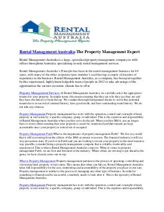 Rental Management Australia-The Property Management Expert
Rental Management Australia is a large, specialised property management company in with
offices throughout Australia; specialising in only rental management services.

Rental Management Australia’s Principle has been in the rental management business for 40
years, with many of the other corporate team member’s each having a couple of decades of
experience in the business. Rental Management Australia, as a company, has been put together
by this experienced, highly knowledgeable team of people in 2012 to take advantage of the
opportunities the current economic climate has to offer.

Property Management Services At Rental Management Australia, we carefully select the appropriate
tenants for your property. In simple terms, this means ensuring that they are who they say they are and
they have the history to back this up. We conduct thorough background checks to verify that potential
tenants have no record of criminal history, have good credit, and have outstanding rental history. We do
not take any chances.

Property Management Property management has to do with the operation, control and oversight of land,
property or real estate by a specific company, group or individual. This is the expertise and responsibility
of Rental Management Australia when you hire us to do the job. When you hire RMA, you no longer
have to worry about ensuring that your property is cared for, monitored and that tenants are kept
accountable once your property is rented out or occupied.

Property Management Perth What is the importance of property management Perth? We live in a world
that is still recovering from the effects of the 2008 economic recession. The financial industry is still in a
very precarious state. If you live in Perth and you are looking to invest your property in the most lucrative
way possible, consider hiring a property management company that is reliable, trustworthy and
experienced. This is where Rental Management Australia comes in. When it comes to property
management Perth, we are first and foremost in the industry. Where others are striving to get ahead in the
game, we have already come out on top.

What is Property Management Property management pertains to the process of operating, controlling and
overseeing land, property or real estate. This means that when you hire us, Rental Management Australia
takes full responsibility for the care, monitoring and accountability of the property you place in our care.
Property management is similar to the process of managing any other type of business. In order for
something to flourish and be successful, somebody needs to look after it. This is the specialty of Rental
Management Australia.

Property Management Property management has to do with the operation, control and oversight of land,
property or real estate by a specific company, group or individual. This is the expertise and responsibility
 