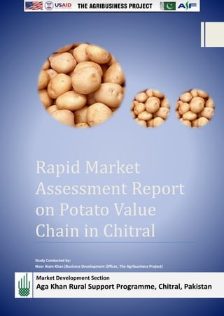 0
Rapid Market
Assessment Report
on Potato Value
Chain in Chitral
Study Conducted by:
Noor Alam Khan (Business Development Officer, The Agribusiness Project)
Market Development Section
Aga Khan Rural Support Programme, Chitral, Pakistan
 