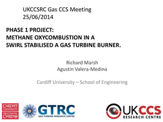 PHASE 1 PROJECT:
METHANE OXYCOMBUSTION IN A
SWIRL STABILISED A GAS TURBINE BURNER.
Richard Marsh
Agustin Valera-Medina
Cardiff University – School of Engineering
UKCCSRC Gas CCS Meeting
25/06/2014
 