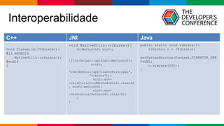 Globalcode – Open4education
Interoperabilidade
C++ JNI Java
void Classe:callVibrate(){
#if ANDROID
NativeUtils::vibrate();
#endif
}
void NativeUtils::vibrate(){
JniMethodInfo minfo;
if(JniHelper::getStaticMethodInfo(
minfo,
“com/domínio/app/ClassePrincipal”,
“vibrate”)){
minfo.env-
>CallStaticVoidMethod(minfo.classID
, minfo.methodID);
minfo.env-
>DeleteLocalRef(minfo.classID);
}
}
public static void vibrate(){
Vibrator v = (Vibrator)
getSystemService(Context.VIBRATOR_SER
VICE);
v.vibrate(500);
}
 