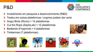 Globalcode – Open4education
P&D
Investimento em pesquisa e desenvolvimento (R&D)
Testes em outras plataformas / engines podem dar certo
Angry Birds (Rovio) = 14 plataformas
Cut the Rope (ZeptoLab) = 12 plataformas
Badlands (Frogmind) = 4 plataformas
Timberman (7 plataformas)
 
