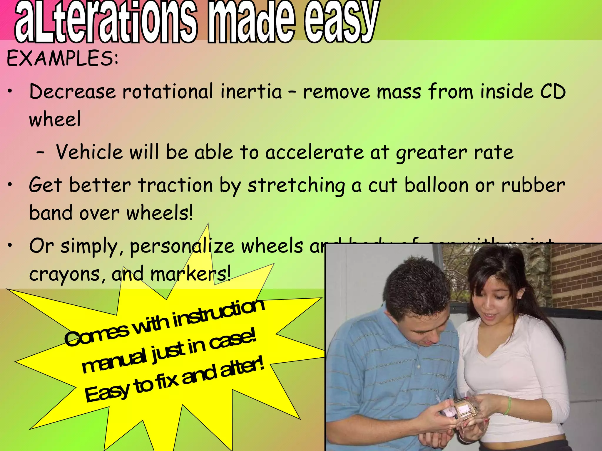 EXAMPLES: Decrease rotational inertia – remove mass from inside CD wheel Vehicle will be able to accelerate at greater rate Get better traction by stretching a cut balloon or rubber band over wheels! Or simply, personalize wheels and body of car with paint, crayons, and markers! Comes with instruction manual just in case! Easy to fix and alter! aLterations made easy 